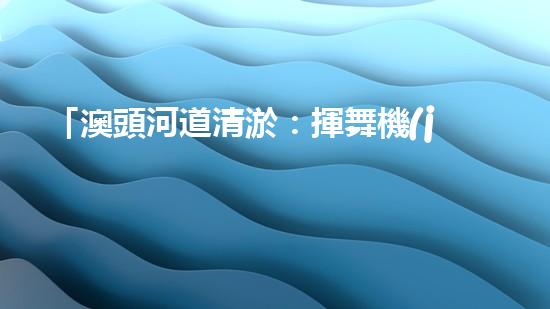 「澳頭河道清淤：揮舞機(jī)器臂，疏通暢流，賦予生命新活力！」